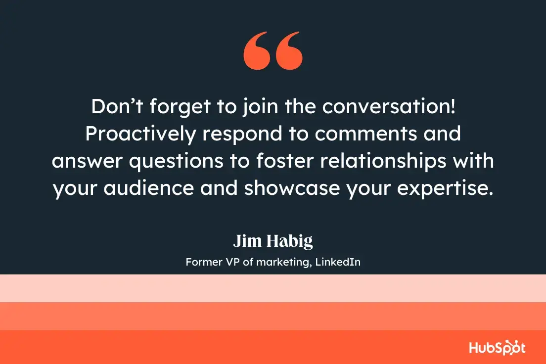 “don’t forget to join the conversation! proactively respond to comments and answer questions to foster relationships with your audience and showcase your expertise.”—jim habig, former vp of marketing, linkedin